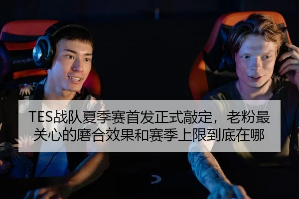 TES战队夏季赛首发正式敲定，老粉最关心的磨合效果和赛季上限到底在哪